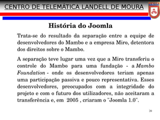 20
História do Joomla
Trata­se do resultado da separação entre a equipe de
desenvolvedores do Mambo e a empresa Miro, detentora
dos direitos sobre o Mambo.
A separação teve lugar uma vez que a Miro transferiu o
controle do Mambo para uma fundação ­ a Mambo
Foundation ­ onde os desenvolvedores teriam apenas
uma participação passiva e pouco representativa. Esses
desenvolvedores, preocupados com a integridade do
projeto e com o futuro dos utilizadores, não aceitaram a
transferência e, em 2005 , criaram o "Joomla 1.0".
 