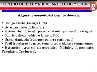 23
Algumas características do Joomla
• Código aberto (Licença GPL)
• Gerenciamento de banners
• Sistema de publicação para o conteúdo, por sessão, categoria
• Sumário de conteúdo no formato RSS
• Busca otimizada (qualquer palavra registrada)
• Fácil instalação de novos templates, módulos e componentes
• Extensões livres em diversos sites (Módulos, Componentes,
Templates, Traduções).
 