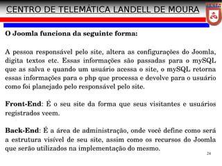 24
O Joomla funciona da seguinte forma:
A pessoa responsável pelo site, altera as configurações do Joomla,
digita textos etc. Essas informações são passadas para o mySQL
que as salva e quando um usuário acessa o site, o mySQL retorna
essas informações para o php que processa e devolve para o usuário
como foi planejado pelo responsável pelo site.
Front­End: É o seu site da forma que seus visitantes e usuários
registrados veem.
Back­End: É a área de administração, onde você define como será
a estrutura visível de seu site, assim como os recursos do Joomla
que serão utilizados na implementação do mesmo.
 