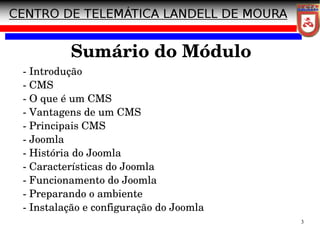 3
Sumário do Módulo
­ Introdução
­ CMS
­ O que é um CMS
­ Vantagens de um CMS
­ Principais CMS
­ Joomla
­ História do Joomla
­ Características do Joomla
­ Funcionamento do Joomla
­ Preparando o ambiente
­ Instalação e configuração do Joomla
 