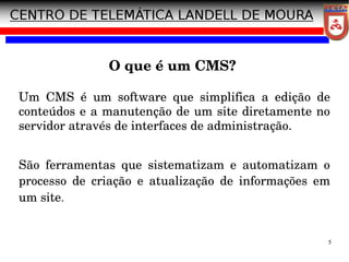 5
O que é um CMS?
Um CMS é um software que simplifica a edição de
conteúdos e a manutenção de um site diretamente no
servidor através de interfaces de administração.
São ferramentas que sistematizam e automatizam o
processo de criação e atualização de informações em
um site.
 