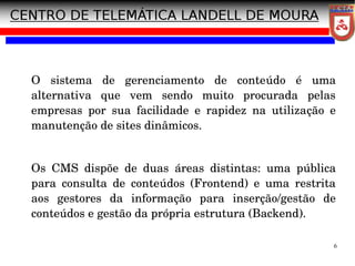 6
O sistema de gerenciamento de conteúdo é uma
alternativa que vem sendo muito procurada pelas
empresas por sua facilidade e rapidez na utilização e
manutenção de sites dinâmicos.
Os CMS dispõe de duas áreas distintas: uma pública
para consulta de conteúdos (Frontend) e uma restrita
aos gestores da informação para inserção/gestão de
conteúdos e gestão da própria estrutura (Backend).
 