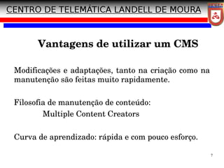 7
Modificações e adaptações, tanto na criação como na
manutenção são feitas muito rapidamente.
Filosofia de manutenção de conteúdo:
Multiple Content Creators
Curva de aprendizado: rápida e com pouco esforço.
Vantagens de utilizar um CMS
 