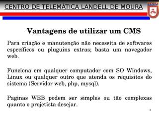 8
Vantagens de utilizar um CMS
Para criação e manutenção não necessita de softwares
específicos ou pluguins extras; basta um navegador
web.
Funciona em qualquer computador com SO Windows,
Linux ou qualquer outro que atenda os requisitos do
sistema (Servidor web, php, mysql).
Paginas WEB podem ser simples ou tão complexas
quanto o projetista desejar.
 