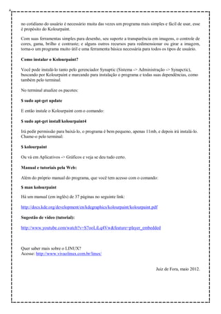 no cotidiano do usuário é necessário muita das vezes um programa mais simples e fácil de usar, esse
é propósito do Kolourpaint.

Com suas ferramentas simples para desenho, seu suporte a transparência em imagens, o controle de
cores, gama, brilho e contraste; e alguns outros recursos para redimensionar ou girar a imagem,
torna-o um programa muito útil e uma ferramenta básica necessária para todos os tipos de usuário.

Como instalar o Kolourpaint?

Você pode instalá-lo tanto pelo gerenciador Synaptic (Sistema -> Administração -> Synapctic),
buscando por Kolourpaint e marcando para instalação o programa e todas suas dependências, como
também pelo terminal.

No terminal atualize os pacotes:

$ sudo apt-get update

E então instale o Kolourpaint com o comando:

$ sudo apt-get install kolourpaint4

Irá pedir permissão para baixá-lo, o programa é bem pequeno, apenas 11mb, e depois irá instalá-lo.
Chame-o pelo terminal:

$ kolourpaint

Ou vá em Aplicativos -> Gráficos e veja se deu tudo certo.

Manual e tutoriais pela Web:

Além do próprio manual do programa, que você tem acesso com o comando:

$ man kolourpaint

Há um manual (em inglês) de 37 páginas no seguinte link:

http://docs.kde.org/development/en/kdegraphics/kolourpaint/kolourpaint.pdf

Sugestão de vídeo (tutorial):

http://www.youtube.com/watch?v=S7ooLiLq4Vw&feature=player_embedded



Quer saber mais sobre o LINUX?
Acesse: http://www.vivaolinux.com.br/linux/


                                                                          Juiz de Fora, maio 2012.
 