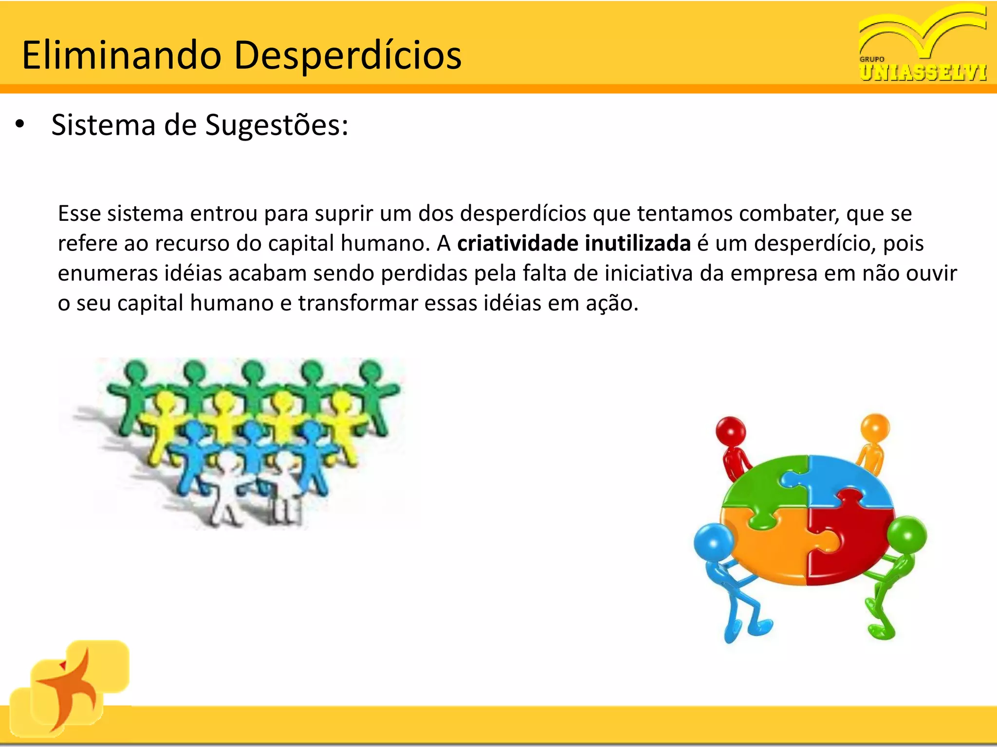 Eliminando Desperdícios
• Sistema de Sugestões:

  Esse sistema entrou para suprir um dos desperdícios que tentamos combater, que se
  refere ao recurso do capital humano. A criatividade inutilizada é um desperdício, pois
  enumeras idéias acabam sendo perdidas pela falta de iniciativa da empresa em não ouvir
  o seu capital humano e transformar essas idéias em ação.
 