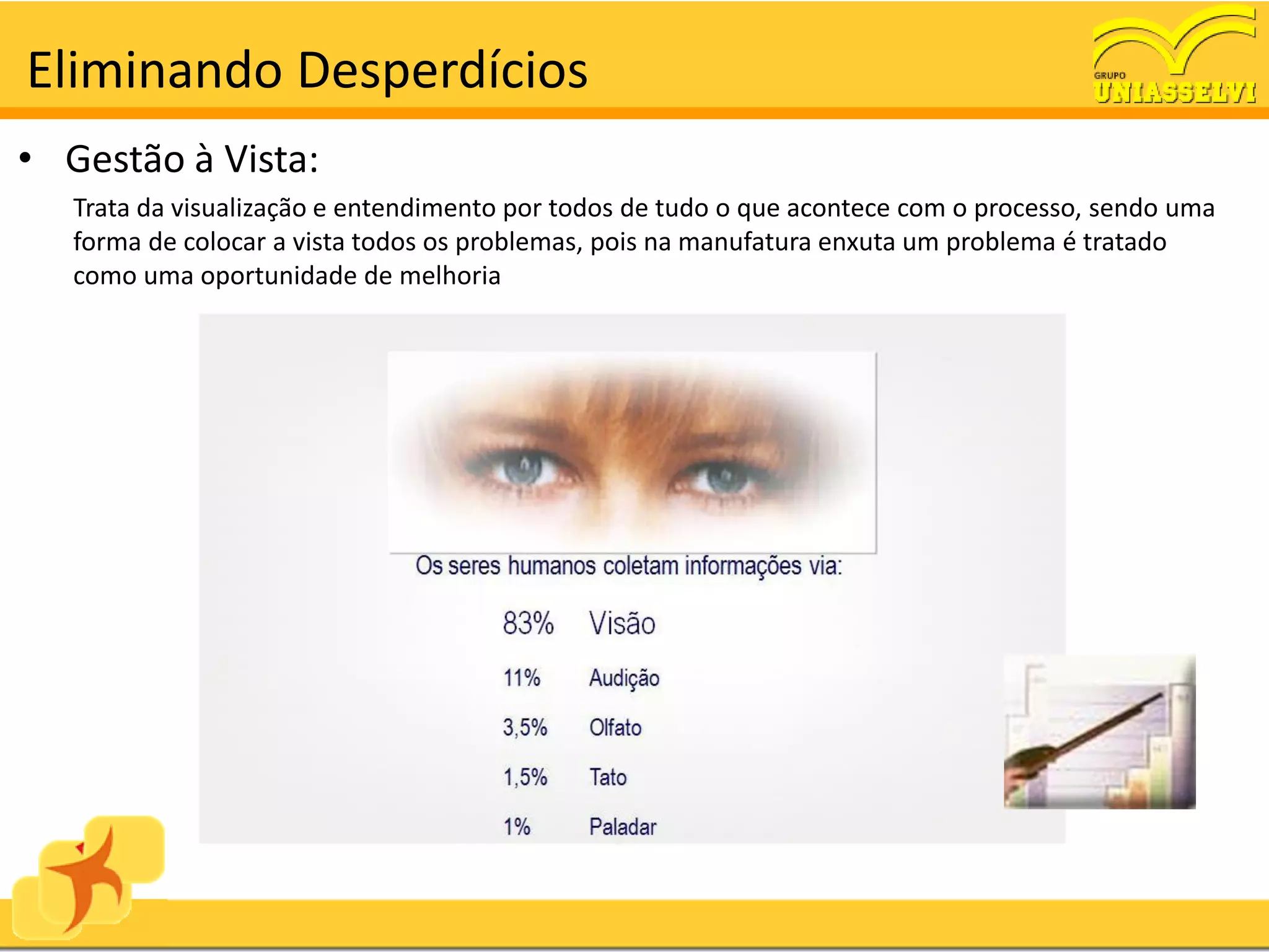 Eliminando Desperdícios
• Gestão à Vista:
   Trata da visualização e entendimento por todos de tudo o que acontece com o processo, sendo uma
   forma de colocar a vista todos os problemas, pois na manufatura enxuta um problema é tratado
   como uma oportunidade de melhoria
 