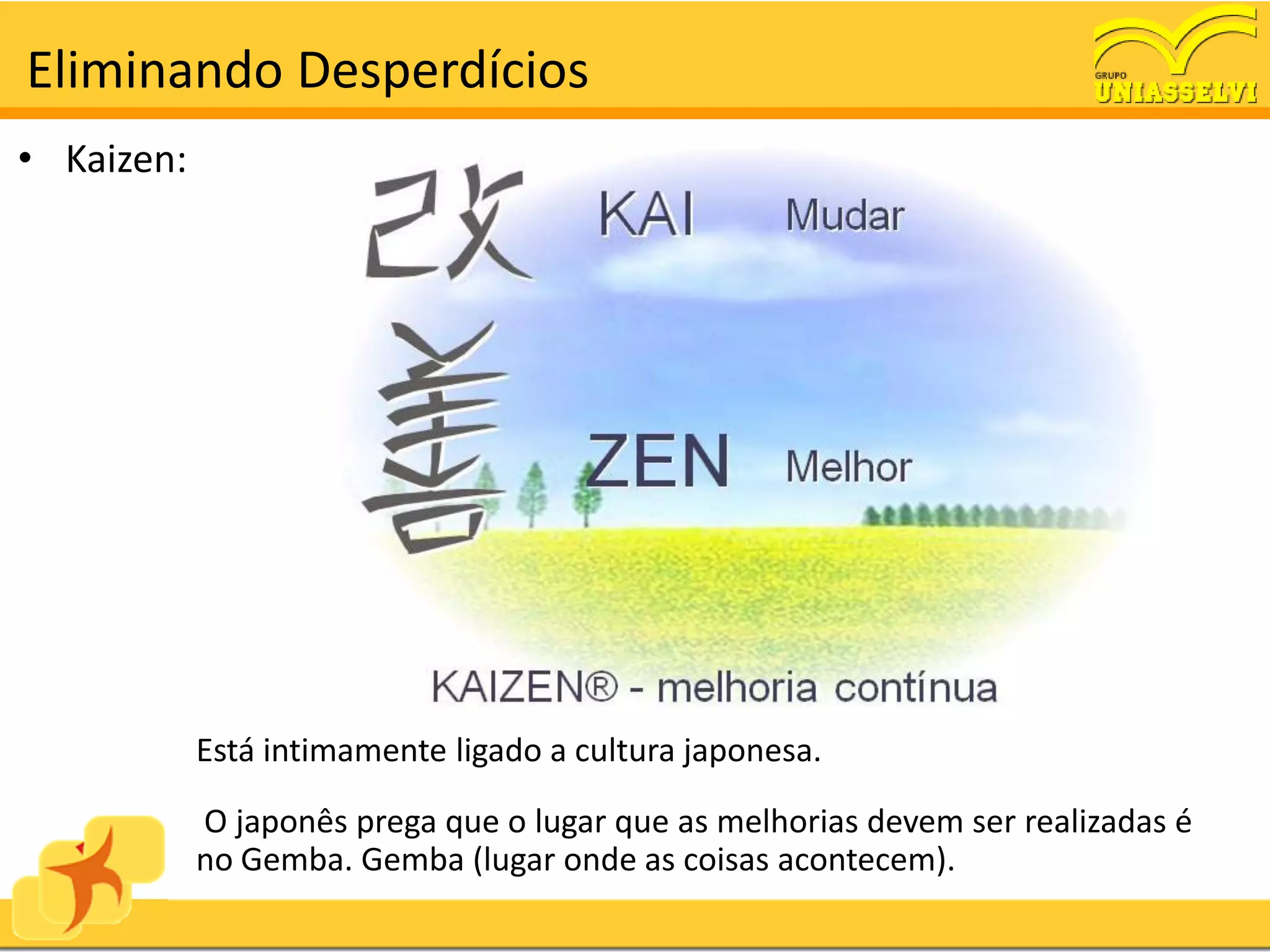 Eliminando Desperdícios
• Kaizen:




            Está intimamente ligado a cultura japonesa.

            O japonês prega que o lugar que as melhorias devem ser realizadas é
            no Gemba. Gemba (lugar onde as coisas acontecem).
 