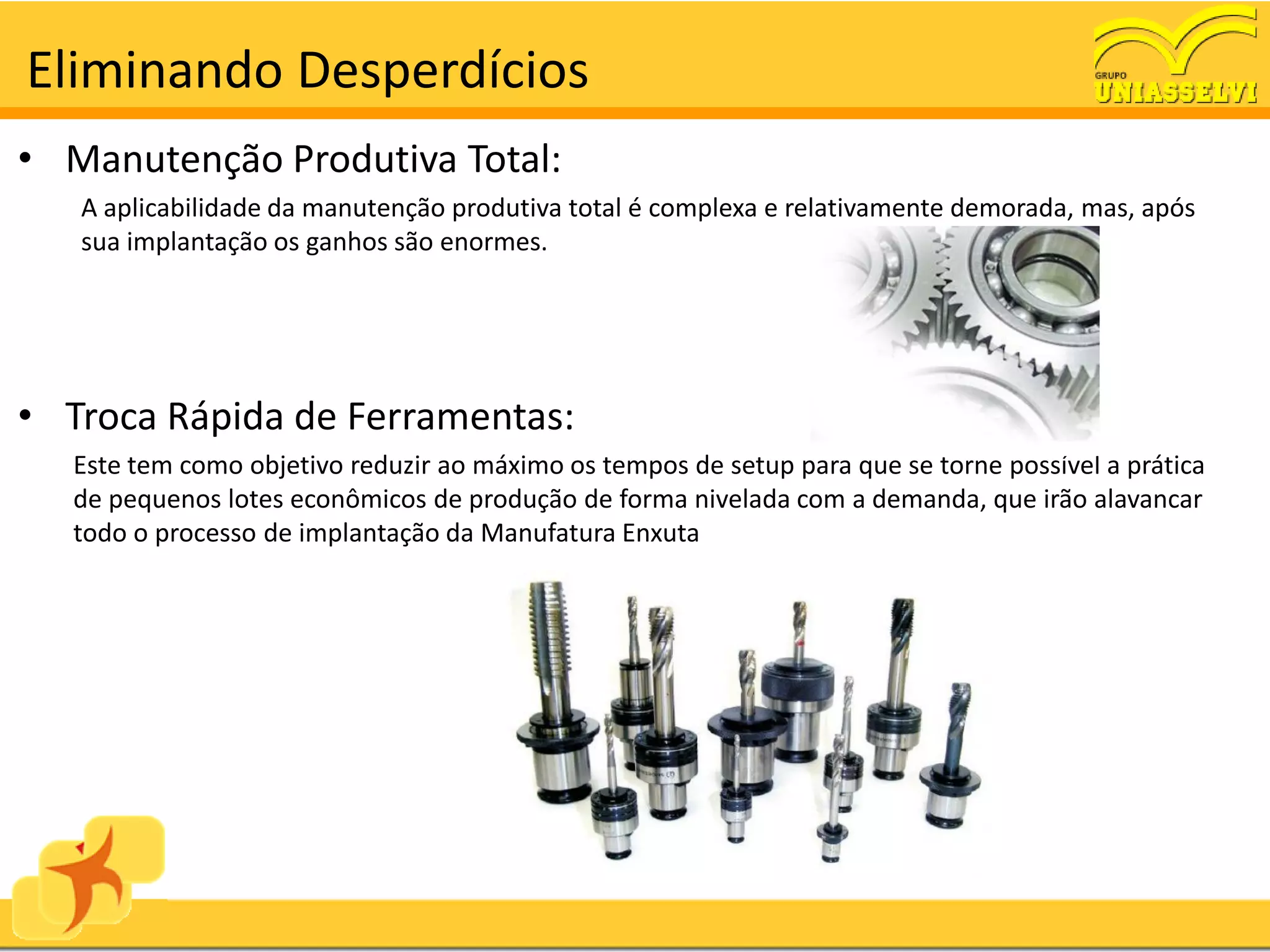 Eliminando Desperdícios
• Manutenção Produtiva Total:
   A aplicabilidade da manutenção produtiva total é complexa e relativamente demorada, mas, após
   sua implantação os ganhos são enormes.




• Troca Rápida de Ferramentas:
  Este tem como objetivo reduzir ao máximo os tempos de setup para que se torne possível a prática
  de pequenos lotes econômicos de produção de forma nivelada com a demanda, que irão alavancar
  todo o processo de implantação da Manufatura Enxuta
 