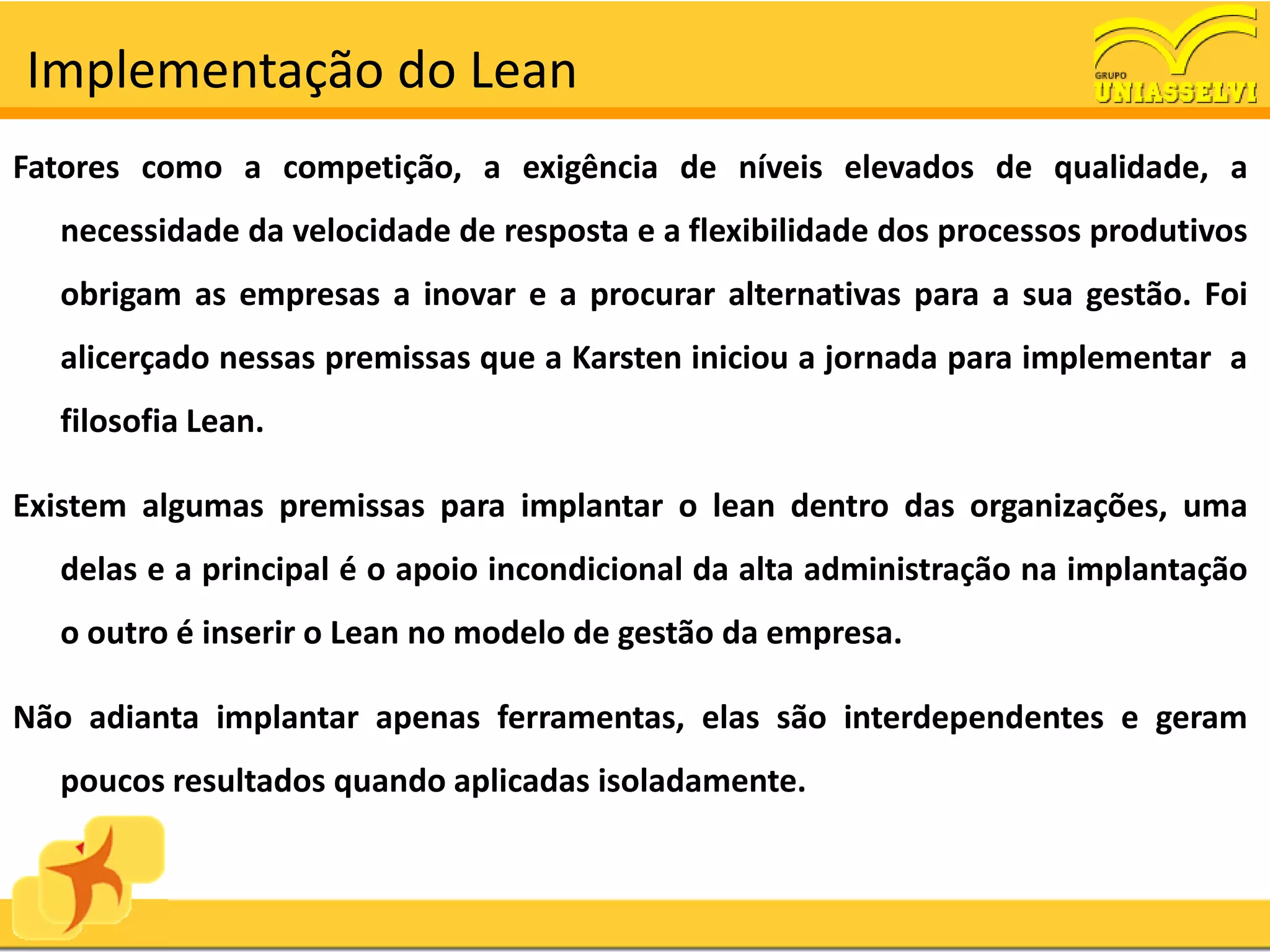 Implementação do Lean
Fatores como a competição, a exigência de níveis elevados de qualidade, a
  necessidade da velocidade de resposta e a flexibilidade dos processos produtivos
  obrigam as empresas a inovar e a procurar alternativas para a sua gestão. Foi
  alicerçado nessas premissas que a Karsten iniciou a jornada para implementar a
  filosofia Lean.

Existem algumas premissas para implantar o lean dentro das organizações, uma
  delas e a principal é o apoio incondicional da alta administração na implantação
  o outro é inserir o Lean no modelo de gestão da empresa.

Não adianta implantar apenas ferramentas, elas são interdependentes e geram
  poucos resultados quando aplicadas isoladamente.
 