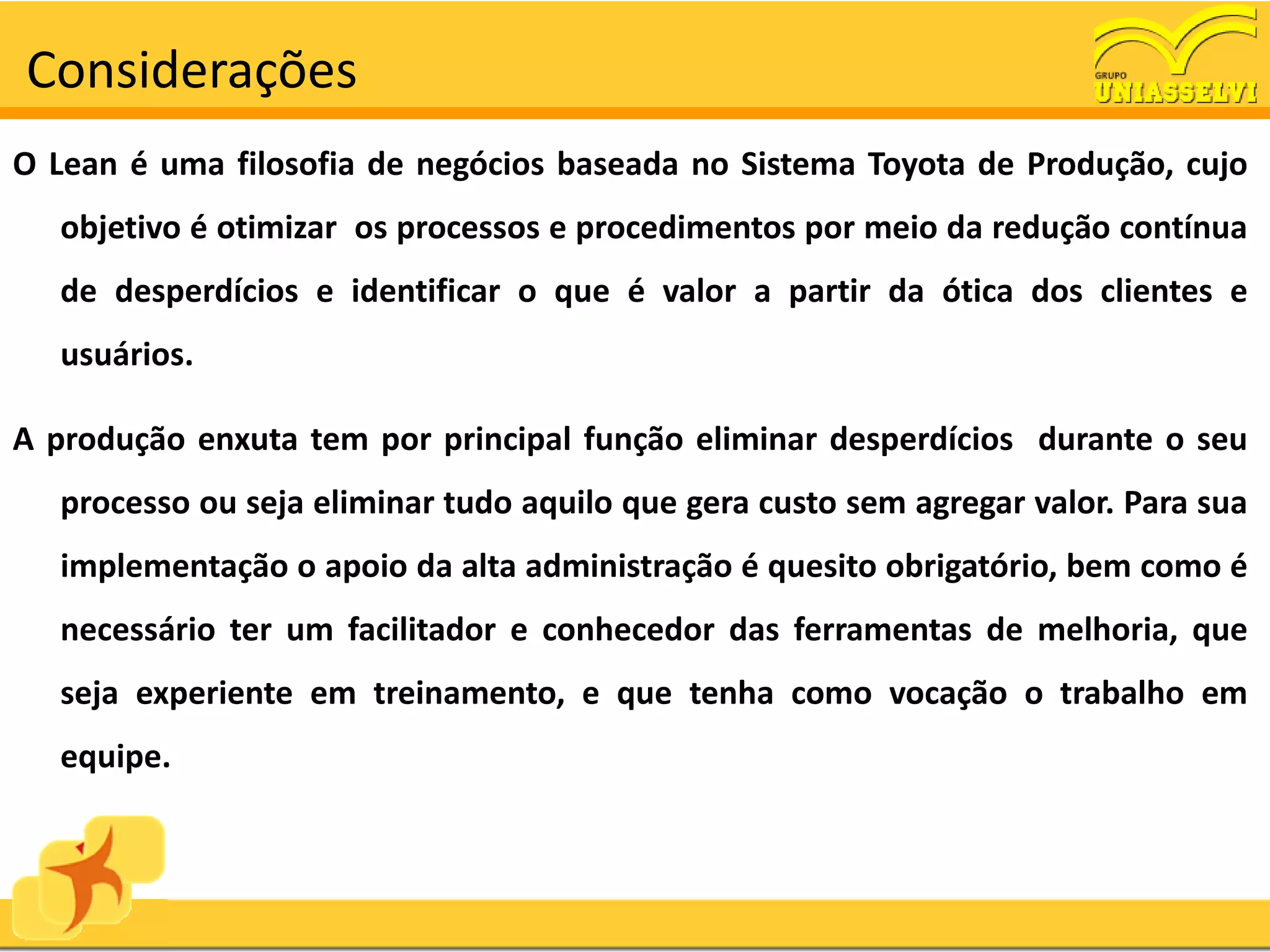 Considerações
O Lean é uma filosofia de negócios baseada no Sistema Toyota de Produção, cujo
   objetivo é otimizar os processos e procedimentos por meio da redução contínua
   de desperdícios e identificar o que é valor a partir da ótica dos clientes e
   usuários.

A produção enxuta tem por principal função eliminar desperdícios durante o seu
   processo ou seja eliminar tudo aquilo que gera custo sem agregar valor. Para sua
   implementação o apoio da alta administração é quesito obrigatório, bem como é
   necessário ter um facilitador e conhecedor das ferramentas de melhoria, que
   seja experiente em treinamento, e que tenha como vocação o trabalho em
   equipe.
 