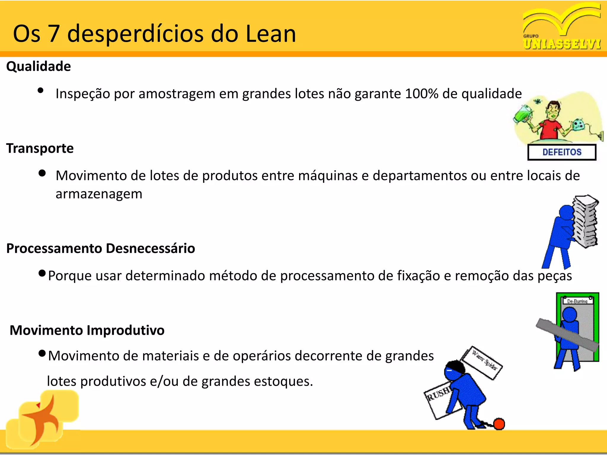 Os 7 desperdícios do Lean
Qualidade
    •    Inspeção por amostragem em grandes lotes não garante 100% de qualidade


Transporte
    •    Movimento de lotes de produtos entre máquinas e departamentos ou entre locais de
         armazenagem


Processamento Desnecessário
    •Porque usar determinado método de processamento de fixação e remoção das peças

Movimento Improdutivo
    •Movimento de materiais e de operários decorrente de grandes
        lotes produtivos e/ou de grandes estoques.
 