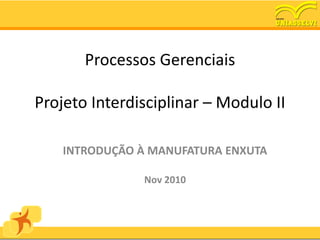 Processos Gerenciais

Projeto Interdisciplinar – Modulo II

    INTRODUÇÃO À MANUFATURA ENXUTA

               Nov 2010
 