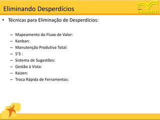 Eliminando Desperdícios
• Técnicas para Eliminação de Desperdícios:

   –   Mapeamento do Fluxo de Valor:
   –   Kanban:
   –   Manutenção Produtiva Total:
   –   5’S :
   –   Sistema de Sugestões:
   –   Gestão à Vista:
   –   Kaizen:
   –   Troca Rápida de Ferramentas:
 