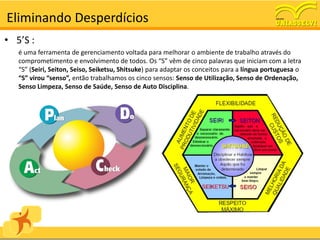 Eliminando Desperdícios
• 5’S :
   é uma ferramenta de gerenciamento voltada para melhorar o ambiente de trabalho através do
   comprometimento e envolvimento de todos. Os “S” vêm de cinco palavras que iniciam com a letra
   “S” (Seiri, Seiton, Seiso, Seiketsu, Shitsuke) para adaptar os conceitos para a língua portuguesa o
   “S” virou “senso”, então trabalhamos os cinco sensos: Senso de Utilização, Senso de Ordenação,
   Senso Limpeza, Senso de Saúde, Senso de Auto Disciplina.
 