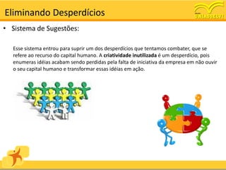 Eliminando Desperdícios
• Sistema de Sugestões:

  Esse sistema entrou para suprir um dos desperdícios que tentamos combater, que se
  refere ao recurso do capital humano. A criatividade inutilizada é um desperdício, pois
  enumeras idéias acabam sendo perdidas pela falta de iniciativa da empresa em não ouvir
  o seu capital humano e transformar essas idéias em ação.
 