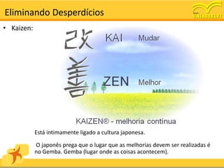 Eliminando Desperdícios
• Kaizen:




            Está intimamente ligado a cultura japonesa.

            O japonês prega que o lugar que as melhorias devem ser realizadas é
            no Gemba. Gemba (lugar onde as coisas acontecem).
 