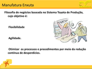 Manufatura Enxuta
 Filosofia de negócios baseada no Sistema Toyota de Produção,
    cujo objetivo é:


    Flexibilidade


    Agilidade.


    Otimizar os processos e procedimentos por meio da redução
   contínua de desperdícios.
 