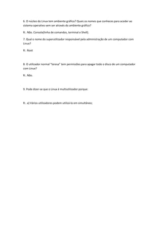 6. O núcleo do Linux tem ambiente gráfico? Quais os nomes que conheces para aceder ao
sistema operativo sem ser através do ambiente gráfico?

R:. Não. Consola(linha de comandos, terminal e Shell).

7. Qual o nome do superutilizador responsável pela administração de um computador com
Linux?

R:. Root



8. O utilizador normal “teresa” tem permissões para apagar todo o disco de um computador
com Linux?

R:. Não.



9. Pode dizer-se que o Linux é multiutilizador porque:



R:. a) Vários utilizadores podem utilizá-lo em simultâneo;
 