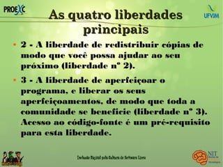 As quatro liberdadesAs quatro liberdades
principaisprincipais
 2 - A liberdade de redistribuir cópias de
modo que você possa ajudar ao seu
próximo (liberdade nº 2).
 3 - A liberdade de aperfeiçoar o
programa, e liberar os seus
aperfeiçoamentos, de modo que toda a
comunidade se beneficie (liberdade nº 3).
Acesso ao código-fonte é um pré-requisito
para esta liberdade.
 