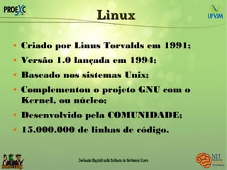 LinuxLinux
 Criado por Linus Torvalds em 1991;
 Versão 1.0 lançada em 1994;
 Baseado nos sistemas Unix;
 Complementou o projeto GNU com o
Kernel, ou núcleo;
 Desenvolvido pela COMUNIDADE;
 15.000.000 de linhas de código.
 