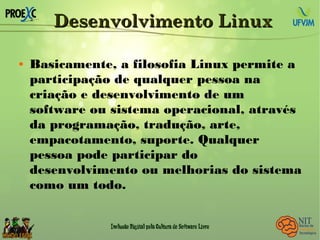 Desenvolvimento LinuxDesenvolvimento Linux
 Basicamente, a filosofia Linux permite a
participação de qualquer pessoa na
criação e desenvolvimento de um
software ou sistema operacional, através
da programação, tradução, arte,
empacotamento, suporte. Qualquer
pessoa pode participar do
desenvolvimento ou melhorias do sistema
como um todo.
 