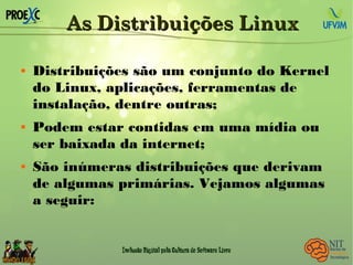 As Distribuições LinuxAs Distribuições Linux
 Distribuições são um conjunto do Kernel
do Linux, aplicações, ferramentas de
instalação, dentre outras;
 Podem estar contidas em uma mídia ou
ser baixada da internet;
 São inúmeras distribuições que derivam
de algumas primárias. Vejamos algumas
a seguir:
 