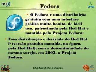 FedoraFedora
 O Fedora é uma distribuição
gratuita com uma interface
gráfica muito bonita, de fácil
uso, patrocinada pela Red Hat e
mantida pelo Projeto Fedora;
 Essa distribuição é derivada do Red Hat
9 (versão gratuita mantida, na época,
pela Red Hat); com a descontinuidade do
mesmo surgiu, em 2003, o Projeto
Fedora.
 