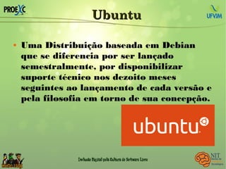 UbuntuUbuntu
 Uma Distribuição baseada em Debian
que se diferencia por ser lançado
semestralmente, por disponibilizar
suporte técnico nos dezoito meses
seguintes ao lançamento de cada versão e
pela filosofia em torno de sua concepção.
 