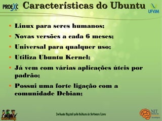 Características do UbuntuCaracterísticas do Ubuntu
 Linux para seres humanos;
 Novas versões a cada 6 meses;
 Universal para qualquer uso;
 Utiliza Ubuntu Kernel;
 Já vem com várias aplicações úteis por
padrão;
 Possui uma forte ligação com a
comunidade Debian;
 