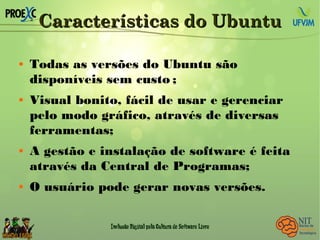 Características do UbuntuCaracterísticas do Ubuntu
 Todas as versões do Ubuntu são
disponíveis sem custo ;
 Visual bonito, fácil de usar e gerenciar
pelo modo gráfico, através de diversas
ferramentas;
 A gestão e instalação de software é feita
através da Central de Programas;
 O usuário pode gerar novas versões.
 