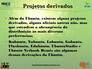 Projetos derivadosProjetos derivados
 Além do Ubuntu, existem alguns projetos
derivados, alguns oficiais outros não, mas
que estendem a abrangência da
distribuição às mais diversas
preferências;
 Kubuntu, Xubuntu, Lubuntu, Gobunto,
Fluxbuntu, Edubuntu, UbuntuStudio e
Ubuntu Netbook Remix são algumas
dessas derivações do Ubuntu.
 