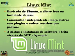 Linux MintLinux Mint
 Derivada do Ubuntu, a distro foca na
facilidade de uso;
 Comunidade independente, lança distros
com plugins e codecs restritos por
padrão;
 A gestão e instalação de software é feita
através do APT e Synaptic.
 