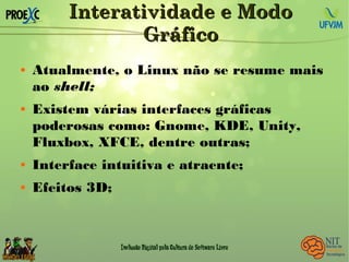 Interatividade e ModoInteratividade e Modo
GráficoGráfico
 Atualmente, o Linux não se resume mais
ao shell;
 Existem várias interfaces gráficas
poderosas como: Gnome, KDE, Unity,
Fluxbox, XFCE, dentre outras;
 Interface intuitiva e atraente;
 Efeitos 3D;
 