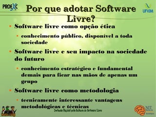 Por que adotar SoftwarePor que adotar Software
Livre?Livre?
 Software livre como opção ética
 conhecimento público, disponível a toda
sociedade
 Software livre e seu impacto na sociedade
do futuro
 conhecimento estratégico e fundamental
demais para ficar nas mãos de apenas um
grupo
 Software livre como metodologia
 tecnicamente interessante vantagens
metodológicas e técnicas
 