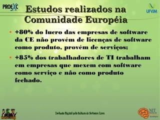 Estudos realizados naEstudos realizados na
Comunidade EuropéiaComunidade Européia
 +80% do lucro das empresas de software
da CE não provém de licenças de software
como produto, provém de serviços;
 +85% dos trabalhadores de TI trabalham
em empresas que mexem com software
como serviço e não como produto
fechado.
 