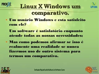 Linux X Windows umLinux X Windows um
comparativo.comparativo.
 Um usuário Windows e esta satisfeito
com ele?
Um software é satisfatório enquanto
atende todas as nossas necessidades;
 Mas como podemos afirmar se isso é
realmente uma realidade se nunca
fizermos uso de outro sistema para
termos um comparativo.
 
