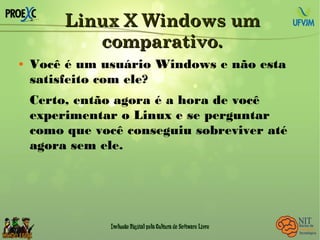 Linux X Windows umLinux X Windows um
comparativo.comparativo.
 Você é um usuário Windows e não esta
satisfeito com ele?
Certo, então agora é a hora de você
experimentar o Linux e se perguntar
como que você conseguiu sobreviver até
agora sem ele.
 