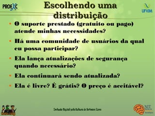 Escolhendo umaEscolhendo uma
distribuiçãodistribuição
 O suporte prestado (gratuito ou pago)
atende minhas necessidades?
 Há uma comunidade de usuários da qual
eu possa participar?
 Ela lança atualizações de segurança
quando necessário?
 Ela continuará sendo atualizada?
 Ela é livre? É grátis? O preço é aceitável?
 