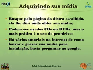 Adquirindo sua mídiaAdquirindo sua mídia
 Busque pela página da distro escolhida,
ela lhe dirá onde obter sua mídia;
 Podem ser usados CDs ou DVDs, mas o
mais prático é o uso de pen-drive;
 Há vários tutoriais na internet de como
baixar e gravar sua mídia para
instalação, basta perguntar ao google.
 