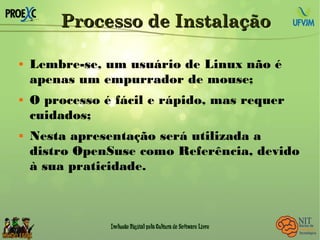 Processo de InstalaçãoProcesso de Instalação
 Lembre-se, um usuário de Linux não é
apenas um empurrador de mouse;
 O processo é fácil e rápido, mas requer
cuidados;
 Nesta apresentação será utilizada a
distro OpenSuse como Referência, devido
à sua praticidade.
 