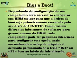 Bios e Boot!Bios e Boot!
 Dependendo da configuração do seu
computador, será necessário configurar
sua BIOS (setup) para que a ordem de
boot seja primeiramente executada pelo
seu drive de CD/DVD. Como existem
diferentes fabricantes de software para
gerenciamento da BIOS, cada
computador pode ter pequenas diferenças
para configurar esta opção, mais
normalmente o setup da máquina é
acessado pressionado-se a tecla <Del> ou
<F2> bem ao inicio da inicialização.
 