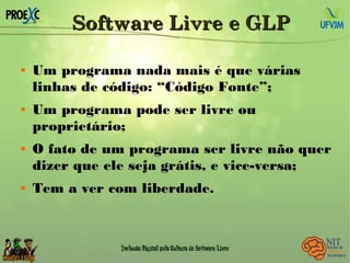 Software Livre e GLPSoftware Livre e GLP
 Um programa nada mais é que várias
linhas de código: “Código Fonte”;
 Um programa pode ser livre ou
proprietário;
 O fato de um programa ser livre não quer
dizer que ele seja grátis, e vice-versa;
 Tem a ver com liberdade.
 