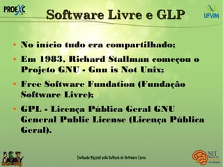 Software Livre e GLPSoftware Livre e GLP
 No início tudo era compartilhado;
 Em 1983, Richard Stallman começou o
Projeto GNU - Gnu is Not Unix;
 Free Software Fundation (Fundação
Software Livre);
 GPL - Licença Pública Geral GNU
General Public License (Licença Pública
Geral).
 