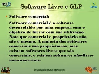 Software Livre e GLPSoftware Livre e GLP
 Software comercial:
Software comercial é o software
desenvolvido por uma empresa com o
objetivo de lucrar com sua utilização.
Note que comercial e proprietário não
são o mesmo. A maioria dos softwares
comerciais são proprietários, mas
existem softwares livres que são
comerciais, e existem softwares não-livres
não-comerciais.
 