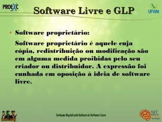 Software Livre e GLPSoftware Livre e GLP
 Software proprietário:
Software proprietário é aquele cuja
cópia, redistribuição ou modificação são
em alguma medida proibidas pelo seu
criador ou distribuidor. A expressão foi
cunhada em oposição à ideia de software
livre.
 
