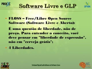 Software Livre e GLPSoftware Livre e GLP
 FLOSS – Free/Libre Open Source
Software (Software Livre e Aberto):
É uma questão de liberdade, não de
preço. Para entender o conceito, você
deve pensar em "liberdade de expressão",
não em "cerveja grátis";
 4 Liberdades.
 