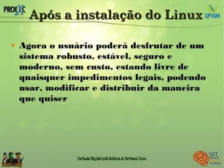 Após a instalação do LinuxApós a instalação do Linux
 Agora o usuário poderá desfrutar de um
sistema robusto, estável, seguro e
moderno, sem custo, estando livre de
quaisquer impedimentos legais, podendo
usar, modificar e distribuir da maneira
que quiser
 
