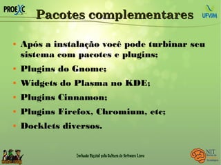 Pacotes complementaresPacotes complementares
 Após a instalação você pode turbinar seu
sistema com pacotes e plugins;
 Plugins do Gnome;
 Widgets do Plasma no KDE;
 Plugins Cinnamon;
 Plugins Firefox, Chromium, etc;
 Docklets diversos.
 