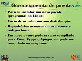 Gerenciamento de pacotesGerenciamento de pacotes
 Para se instalar um novo pacote
(programa) no Linux;
 Varia de acordo com sua distribuição;
 Repositórios armazenam os pacotes e
códigos fonte;
 Um novo pacote pode ser pré compilado
para Yum, Zypper, Apt-get, ou pode ser
compilado na máquina.
 